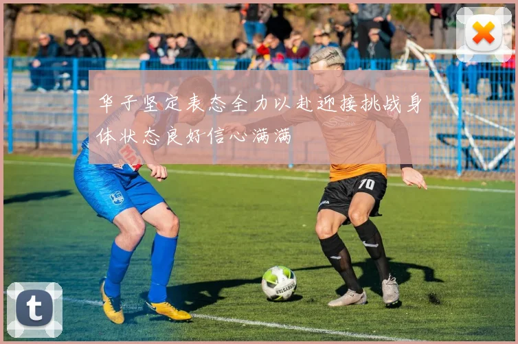 华子坚定表态全力以赴迎接挑战身体状态良好信心满满