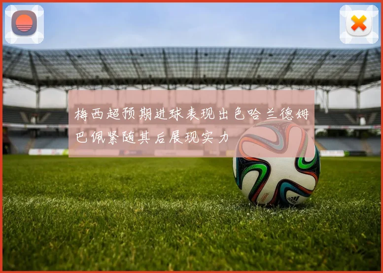 梅西超预期进球表现出色哈兰德姆巴佩紧随其后展现实力
