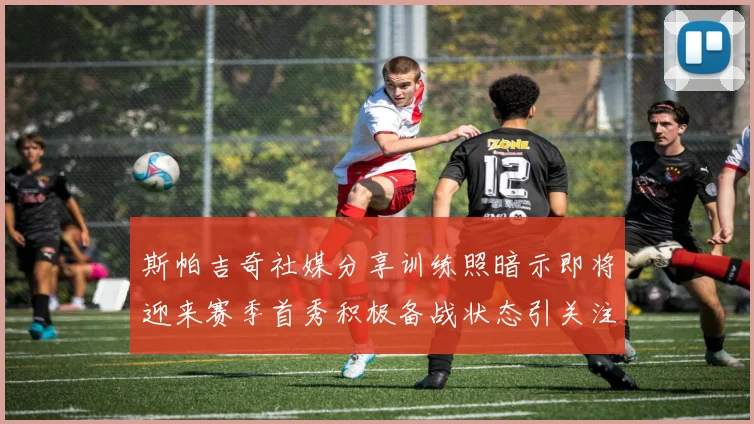 斯帕吉奇社媒分享训练照暗示即将迎来赛季首秀积极备战状态引关注