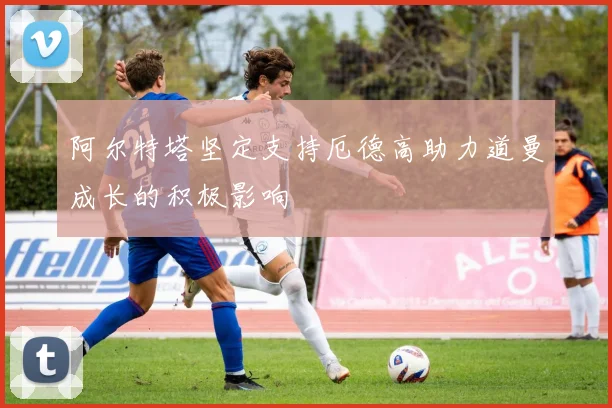 阿尔特塔坚定支持厄德高助力道曼成长的积极影响