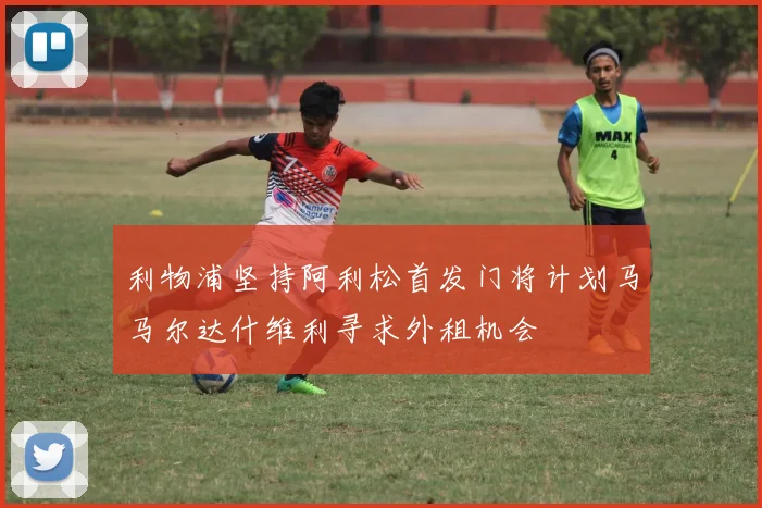 利物浦坚持阿利松首发门将计划马马尔达什维利寻求外租机会