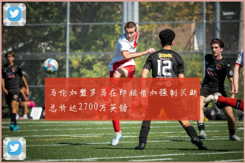 马伦加盟罗马在即租借加强制买断总价达2700万英镑