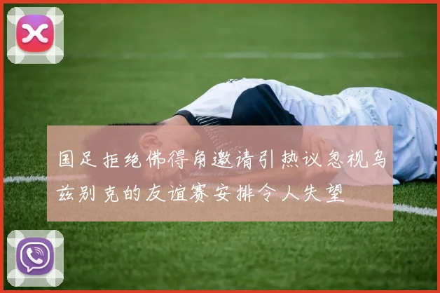 国足拒绝佛得角邀请引热议忽视乌兹别克的友谊赛安排令人失望