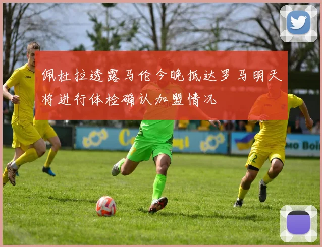 佩杜拉透露马伦今晚抵达罗马明天将进行体检确认加盟情况