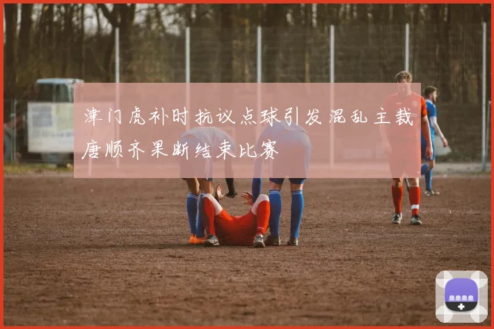 津门虎补时抗议点球引发混乱主裁唐顺齐果断结束比赛