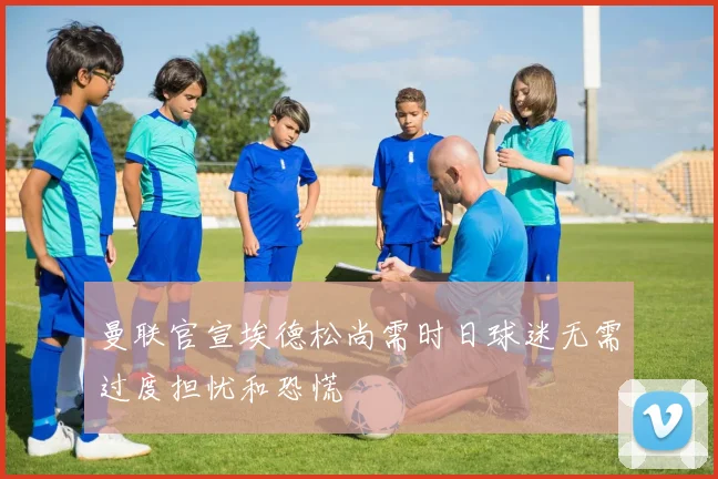 曼联官宣埃德松尚需时日球迷无需过度担忧和恐慌